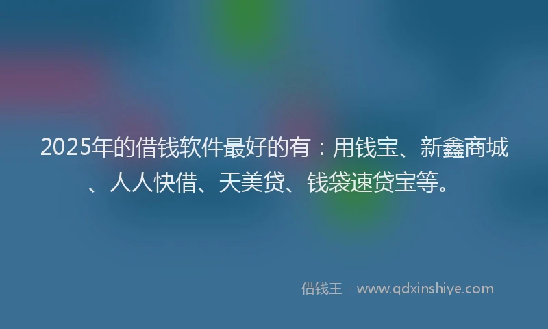 2025年的借钱软件最好的有：用钱宝、新鑫商城、人人快借、天美贷、钱袋速贷宝等。