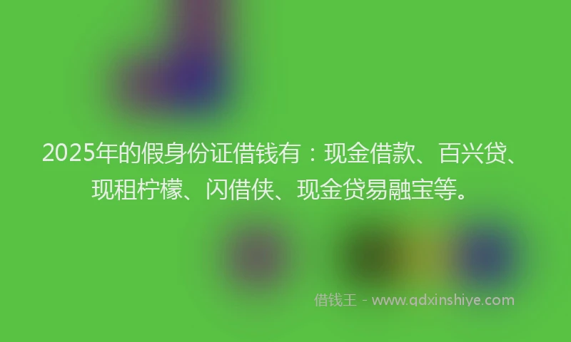 2025年的假身份证借钱有：现金借款、百兴贷、现租柠檬、闪借侠、现金贷易融宝等。