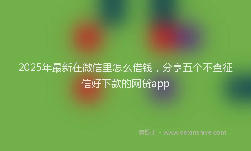 2025年最新在微信里怎么借钱，分享五个不查征信好下款的网贷app