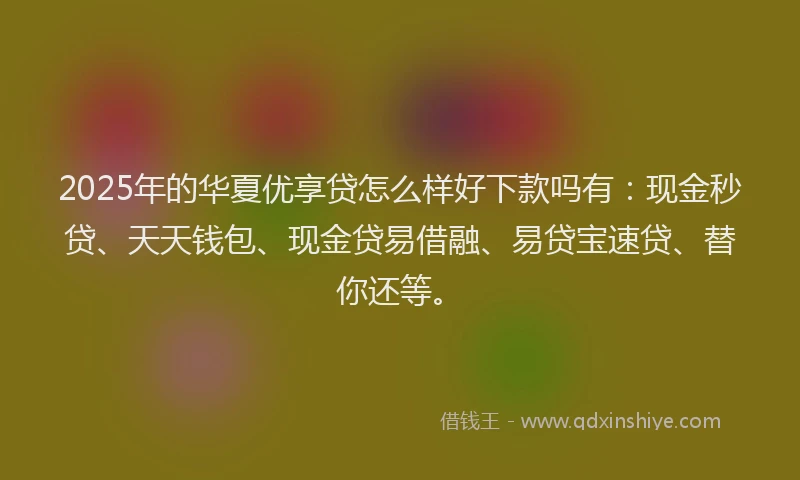 2025年的华夏优享贷怎么样好下款吗有：现金秒贷、天天钱包、现金贷易借融、易贷宝速贷、替你还等。