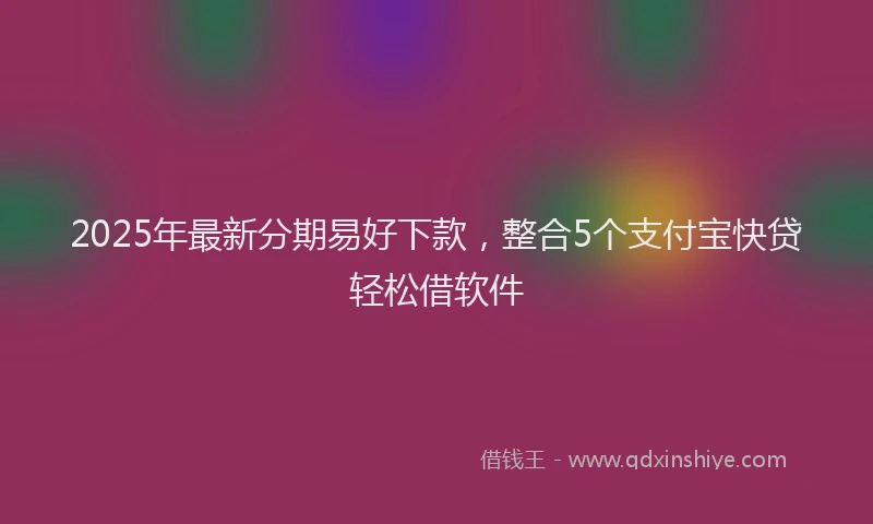 2025年最新分期易好下款，整合5个支付宝快贷轻松借软件