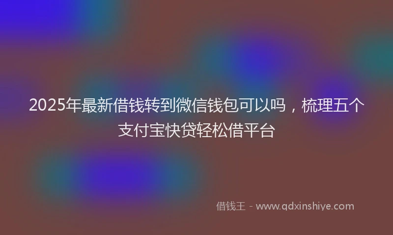 2025年最新借钱转到微信钱包可以吗，梳理五个支付宝快贷轻松借平台