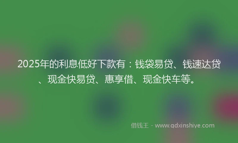 2025年的利息低好下款有：钱袋易贷、钱速达贷、现金快易贷、惠享借、现金快车等。