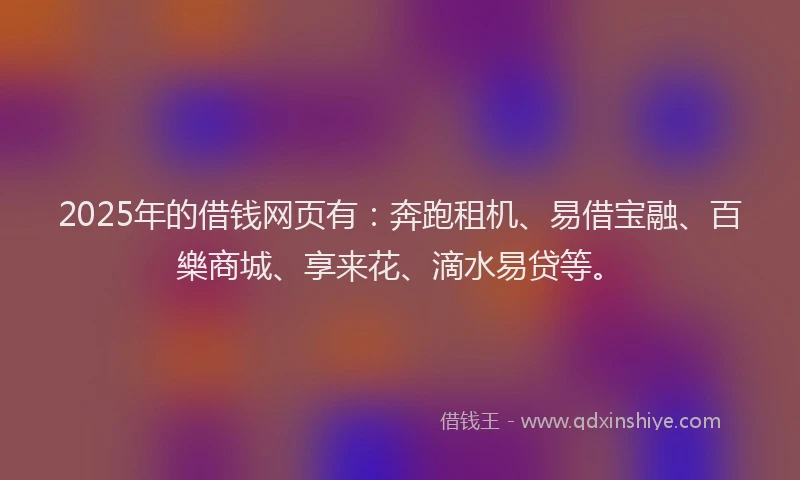 2025年的借钱网页有：奔跑租机、易借宝融、百樂商城、享来花、滴水易贷等。