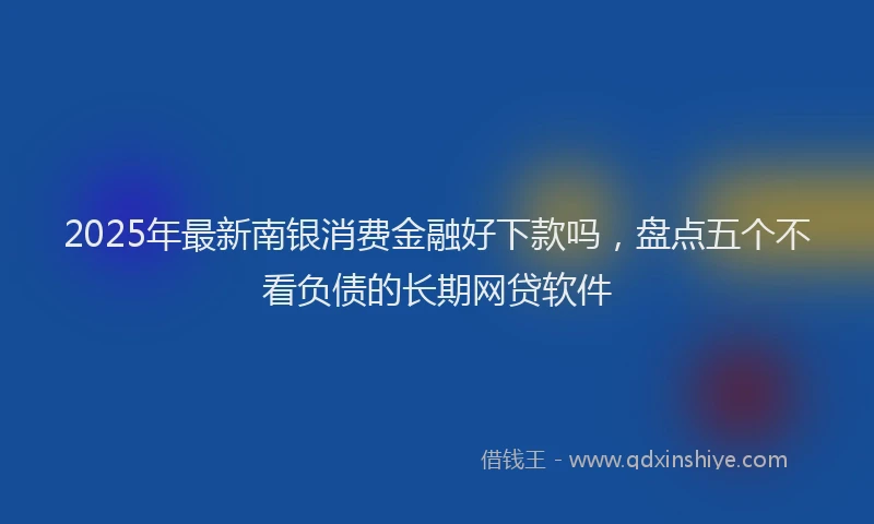 2025年最新南银消费金融好下款吗，盘点五个不看负债的长期网贷软件