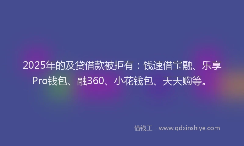 2025年的及贷借款被拒有：钱速借宝融、乐享Pro钱包、融360、小花钱包、天天购等。