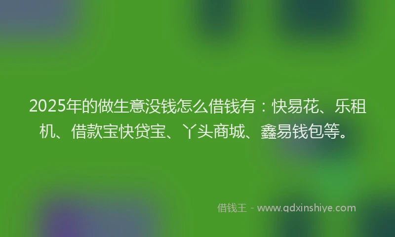 2025年的做生意没钱怎么借钱有：快易花、乐租机、借款宝快贷宝、丫头商城、鑫易钱包等。