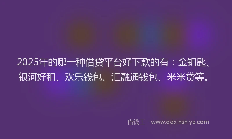 2025年的哪一种借贷平台好下款的有：金钥匙、银河好租、欢乐钱包、汇融通钱包、米米贷等。