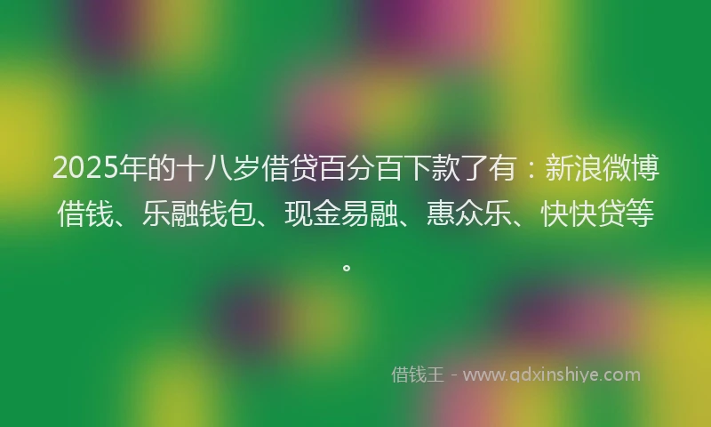 2025年的十八岁借贷百分百下款了有：新浪微博借钱、乐融钱包、现金易融、惠众乐、快快贷等。