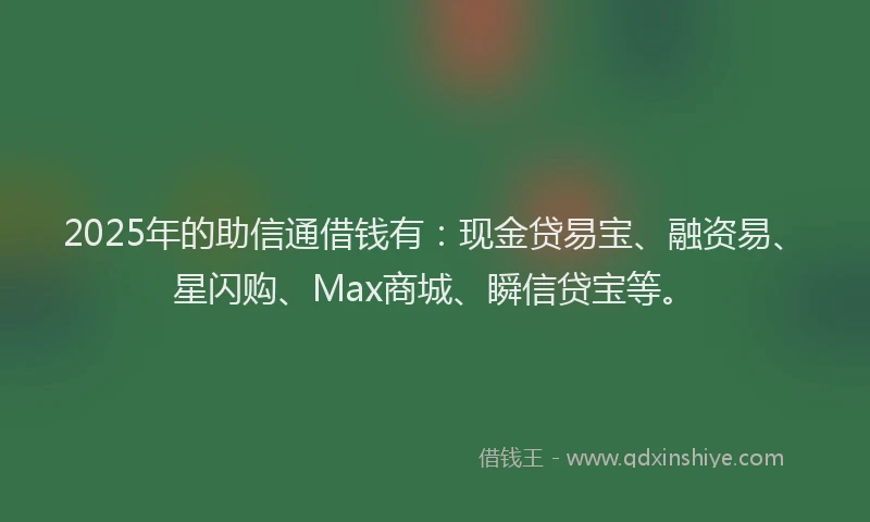 2025年的助信通借钱有：现金贷易宝、融资易、星闪购、Max商城、瞬信贷宝等。