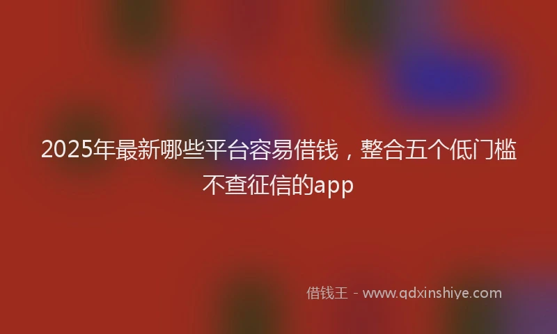 2025年最新哪些平台容易借钱，整合五个低门槛不查征信的app