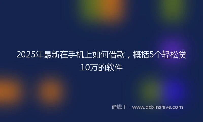 2025年最新在手机上如何借款，概括5个轻松贷10万的软件