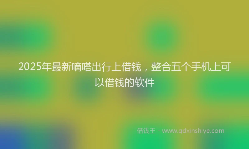 2025年最新嘀嗒出行上借钱，整合五个手机上可以借钱的软件