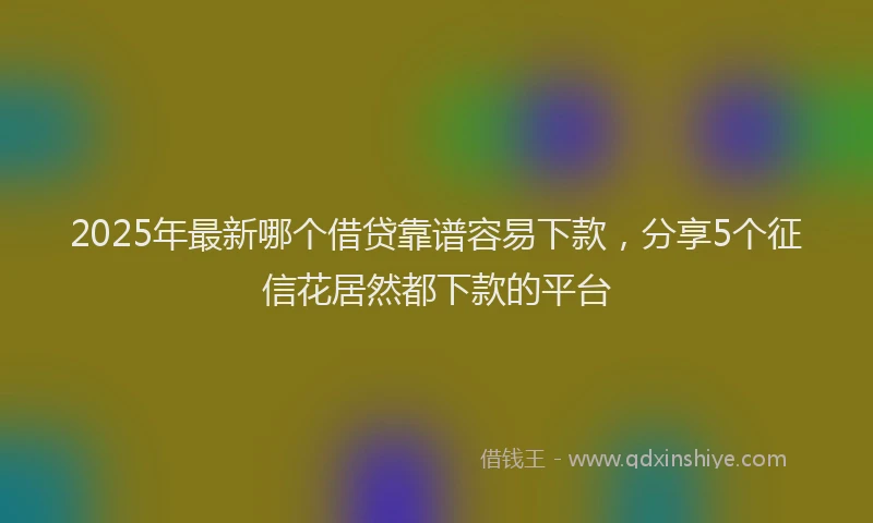 2025年最新哪个借贷靠谱容易下款，分享5个征信花居然都下款的平台