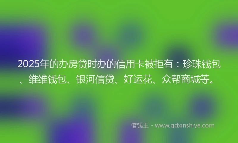 2025年的办房贷时办的信用卡被拒有：珍珠钱包、维维钱包、银河信贷、好运花、众帮商城等。