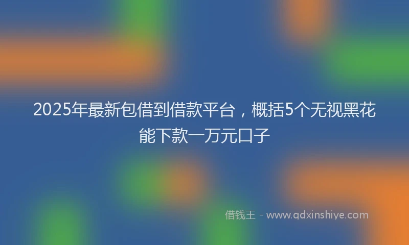 2025年最新包借到借款平台，概括5个无视黑花能下款一万元口子