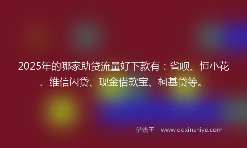 2025年的哪家助贷流量好下款有：省呗、恒小花、维信闪贷、现金借款宝、柯基贷等。
