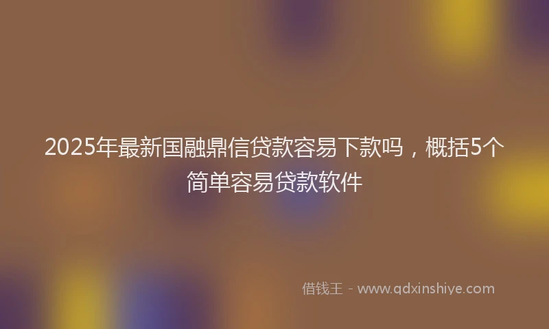 2025年最新国融鼎信贷款容易下款吗，概括5个简单容易贷款软件