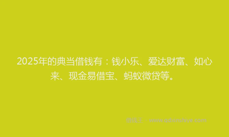 2025年的典当借钱有：钱小乐、爱达财富、如心来、现金易借宝、蚂蚁微贷等。