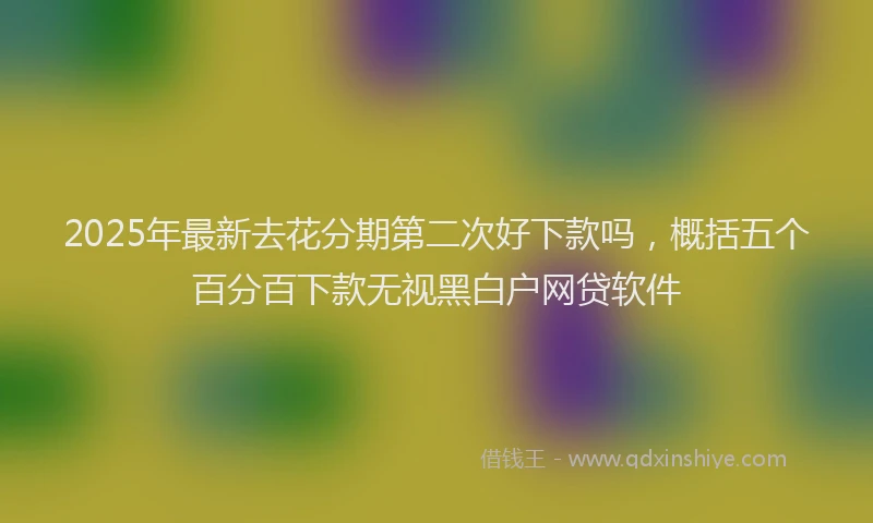 2025年最新去花分期第二次好下款吗，概括五个百分百下款无视黑白户网贷软件