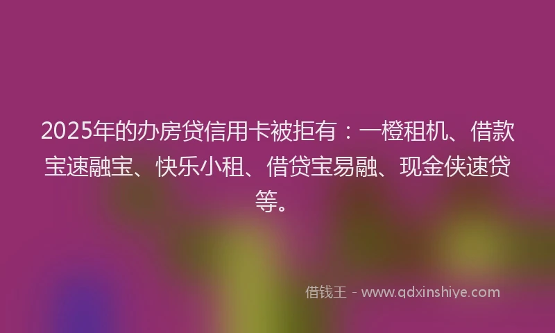 2025年的办房贷信用卡被拒有：一橙租机、借款宝速融宝、快乐小租、借贷宝易融、现金侠速贷等。