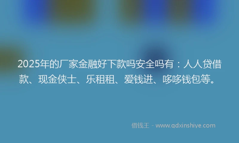 2025年的厂家金融好下款吗安全吗有：人人贷借款、现金侠士、乐租租、爱钱进、哆哆钱包等。