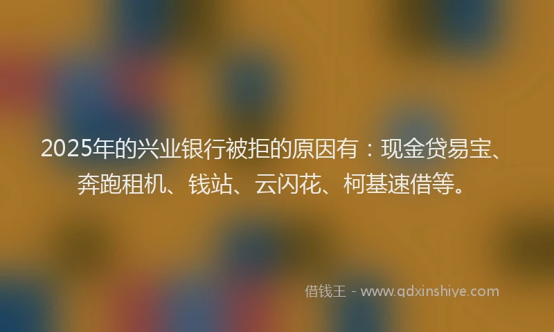 2025年的兴业银行被拒的原因有：现金贷易宝、奔跑租机、钱站、云闪花、柯基速借等。
