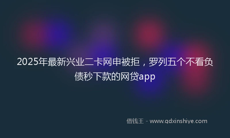2025年最新兴业二卡网申被拒，罗列五个不看负债秒下款的网贷app