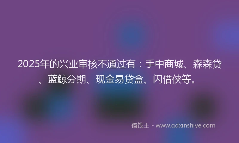 2025年的兴业审核不通过有：手中商城、森森贷、蓝鲸分期、现金易贷盒、闪借侠等。