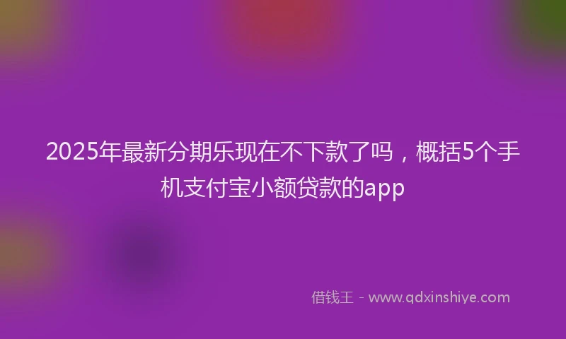 2025年最新分期乐现在不下款了吗，概括5个手机支付宝小额贷款的app