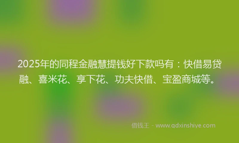 2025年的同程金融慧提钱好下款吗有：快借易贷融、喜米花、享下花、功夫快借、宝盈商城等。
