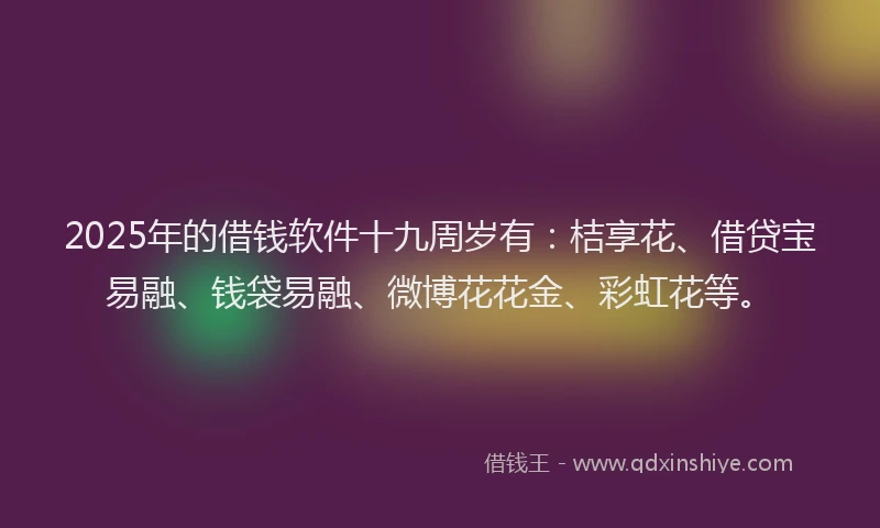 2025年的借钱软件十九周岁有：桔享花、借贷宝易融、钱袋易融、微博花花金、彩虹花等。