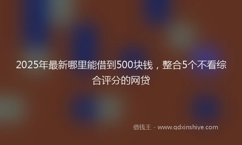2025年最新哪里能借到500块钱，整合5个不看综合评分的网贷