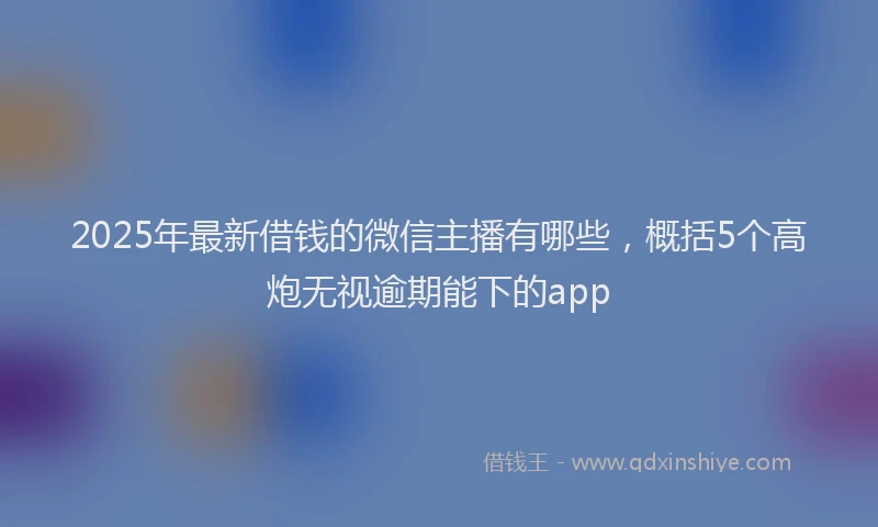2025年最新借钱的微信主播有哪些，概括5个高炮无视逾期能下的app