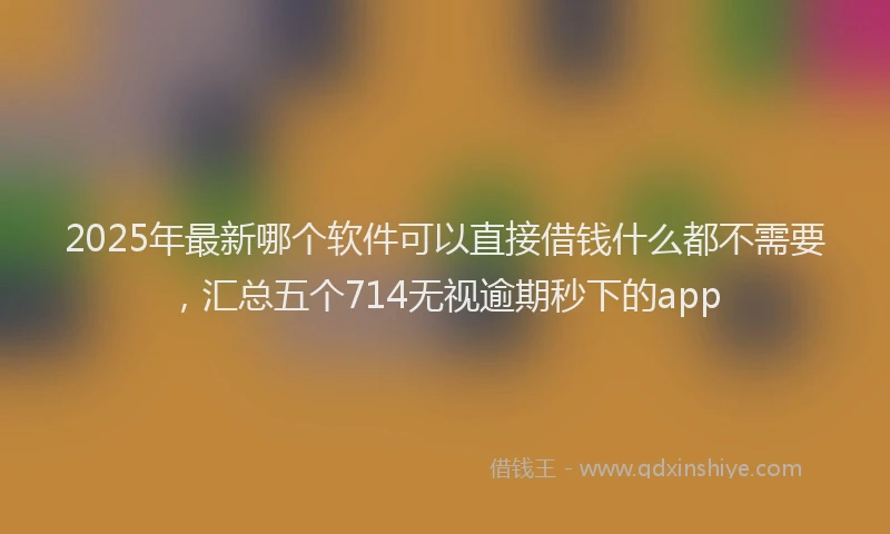 2025年最新哪个软件可以直接借钱什么都不需要，汇总五个714无视逾期秒下的app