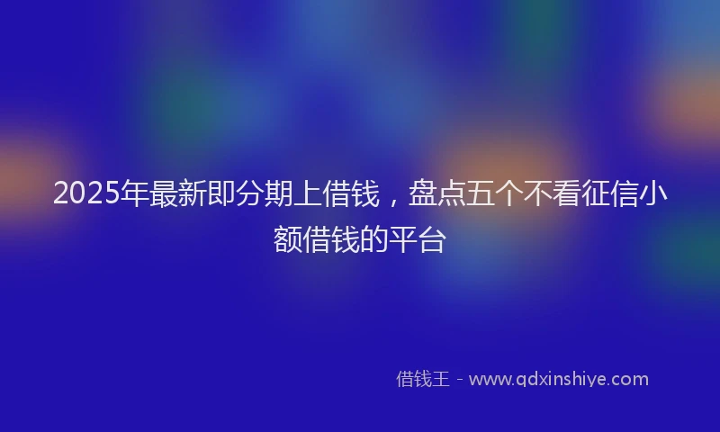2025年最新即分期上借钱，盘点五个不看征信小额借钱的平台