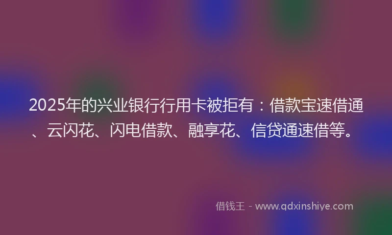 2025年的兴业银行行用卡被拒有：借款宝速借通、云闪花、闪电借款、融享花、信贷通速借等。