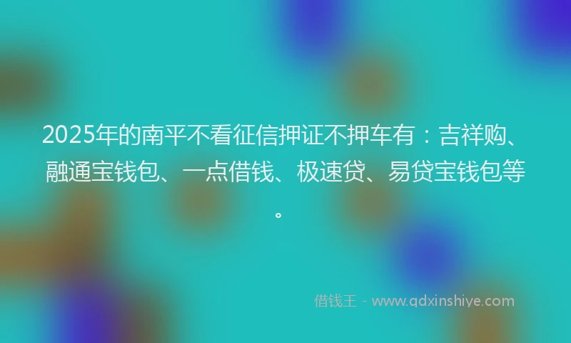 2025年的南平不看征信押证不押车有：吉祥购、融通宝钱包、一点借钱、极速贷、易贷宝钱包等。