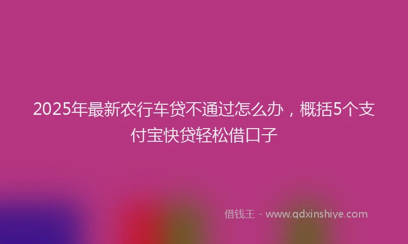 2025年最新农行车贷不通过怎么办，概括5个支付宝快贷轻松借口子