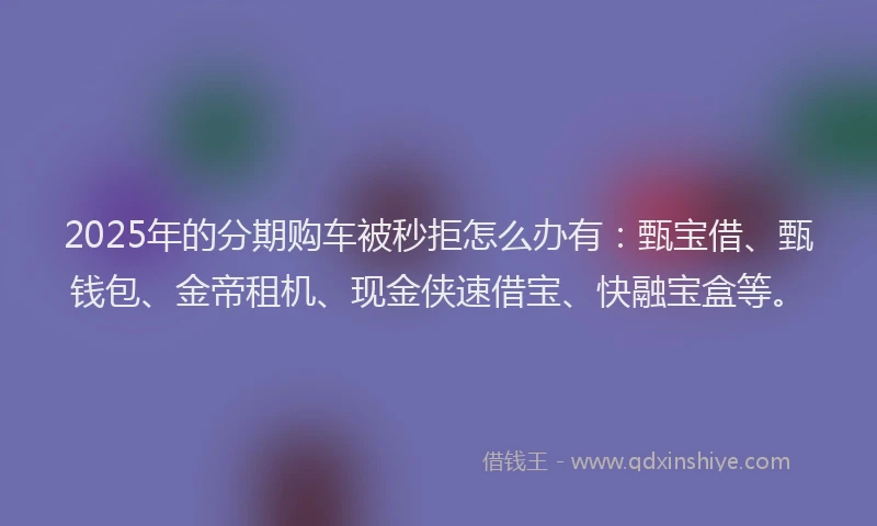 2025年的分期购车被秒拒怎么办有：甄宝借、甄钱包、金帝租机、现金侠速借宝、快融宝盒等。