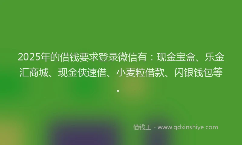 2025年的借钱要求登录微信有：现金宝盒、乐金汇商城、现金侠速借、小麦粒借款、闪银钱包等。
