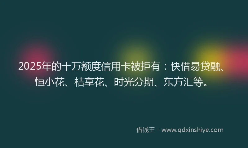 2025年的十万额度信用卡被拒有：快借易贷融、恒小花、桔享花、时光分期、东方汇等。