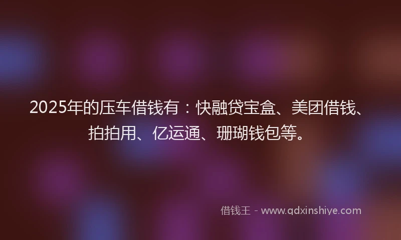 2025年的压车借钱有：快融贷宝盒、美团借钱、拍拍用、亿运通、珊瑚钱包等。