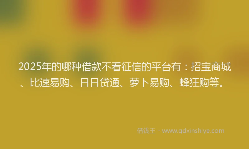 2025年的哪种借款不看征信的平台有：招宝商城、比速易购、日日贷通、萝卜易购、蜂狂购等。