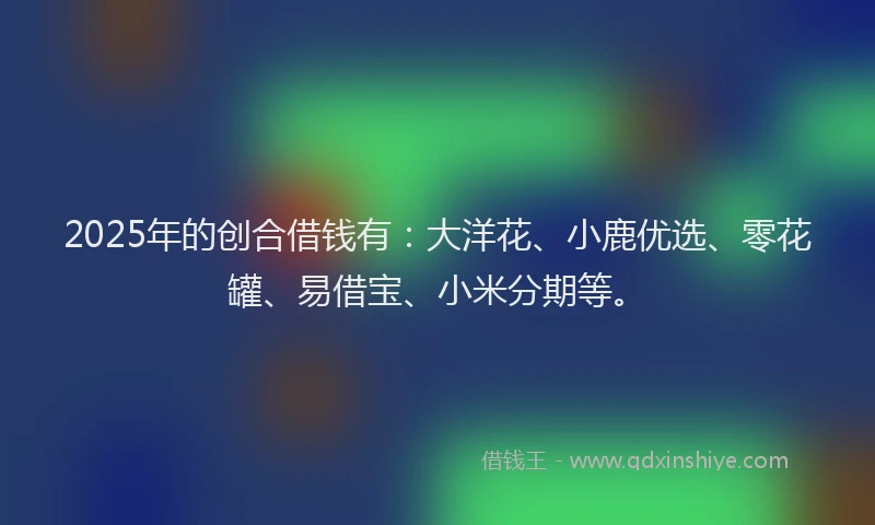 2025年的创合借钱有：大洋花、小鹿优选、零花罐、易借宝、小米分期等。