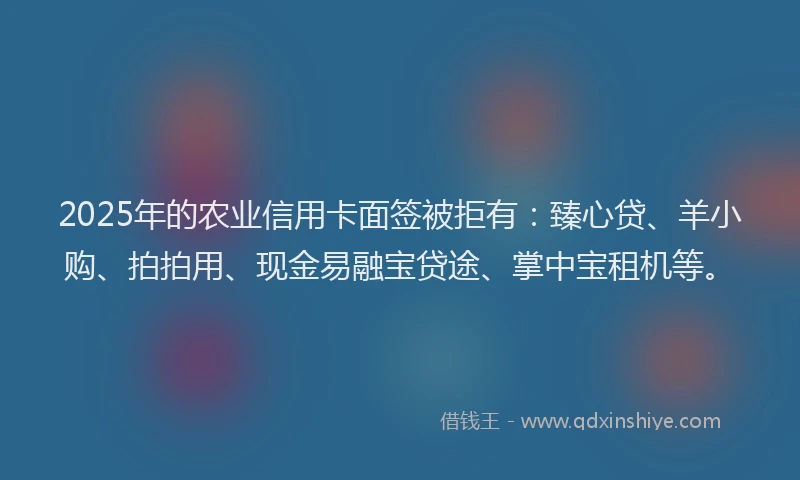 2025年的农业信用卡面签被拒有：臻心贷、羊小购、拍拍用、现金易融宝贷途、掌中宝租机等。