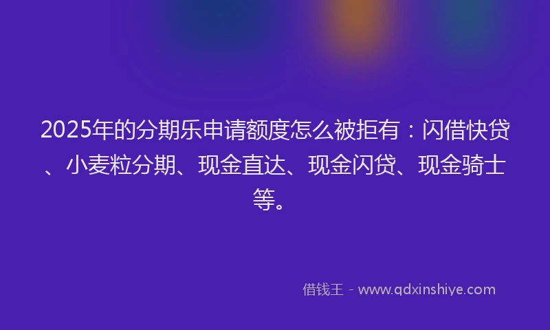 2025年的分期乐申请额度怎么被拒有：闪借快贷、小麦粒分期、现金直达、现金闪贷、现金骑士等。