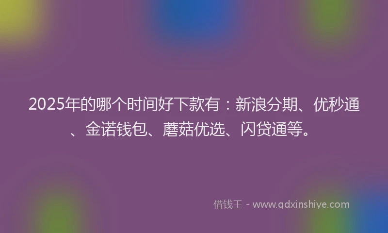 2025年的哪个时间好下款有：新浪分期、优秒通、金诺钱包、蘑菇优选、闪贷通等。