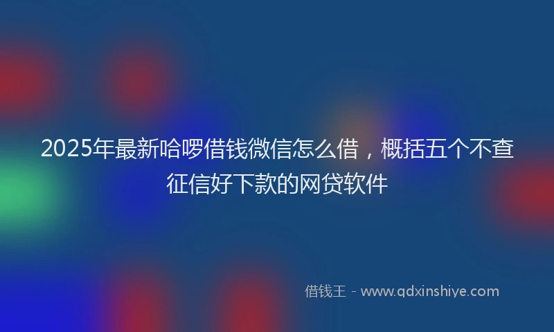 2025年最新哈啰借钱微信怎么借，概括五个不查征信好下款的网贷软件
