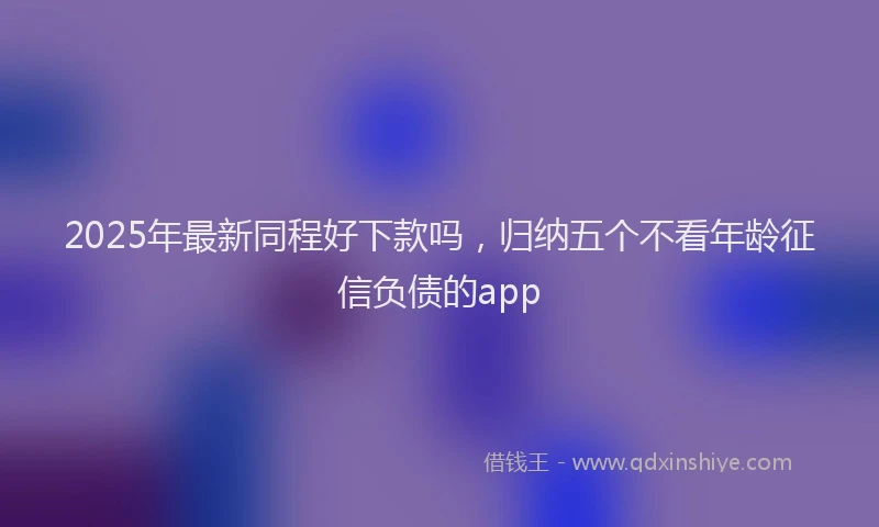 2025年最新同程好下款吗，归纳五个不看年龄征信负债的app